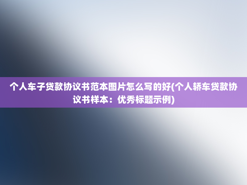 个人车子贷款协议书范本图片怎么写的好(个人轿车贷款协议书样本：优秀标题示例)