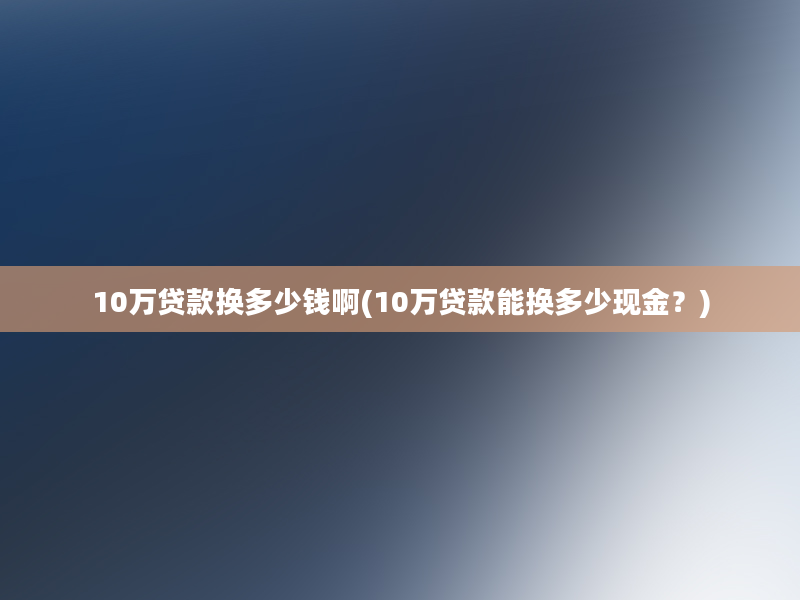 10万贷款换多少钱啊(10万贷款能换多少现金？)