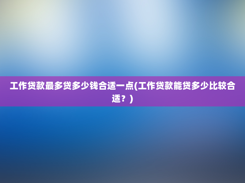 工作贷款最多贷多少钱合适一点(工作贷款能贷多少比较合适？)