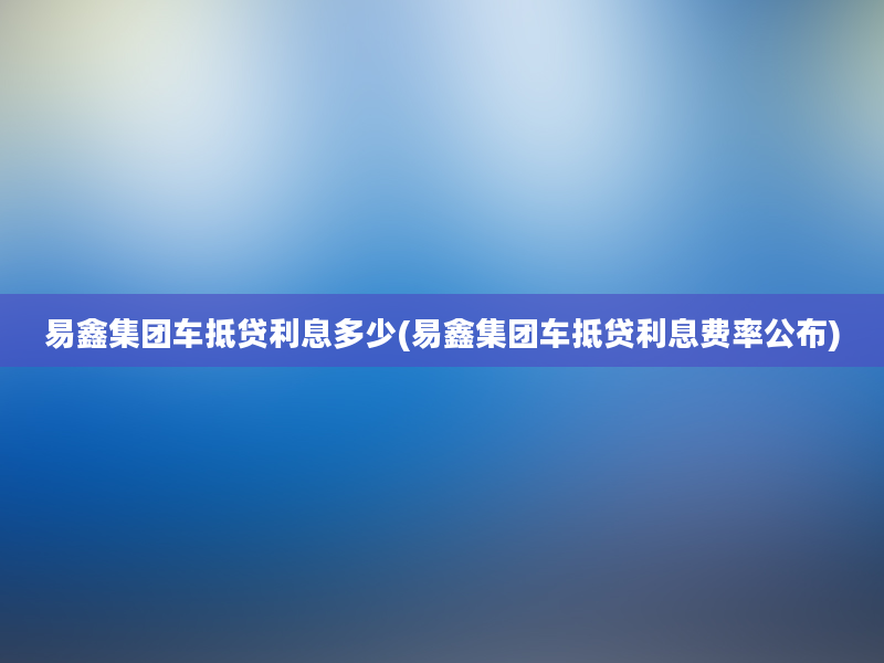 易鑫集团车抵贷利息多少(易鑫集团车抵贷利息费率公布)