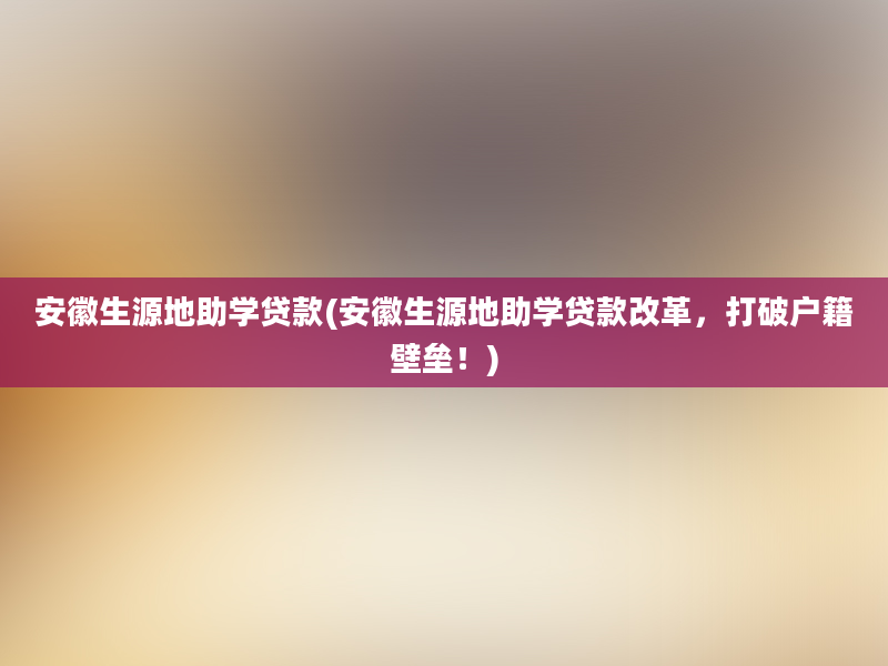 安徽生源地助学贷款(安徽生源地助学贷款改革，打破户籍壁垒！)