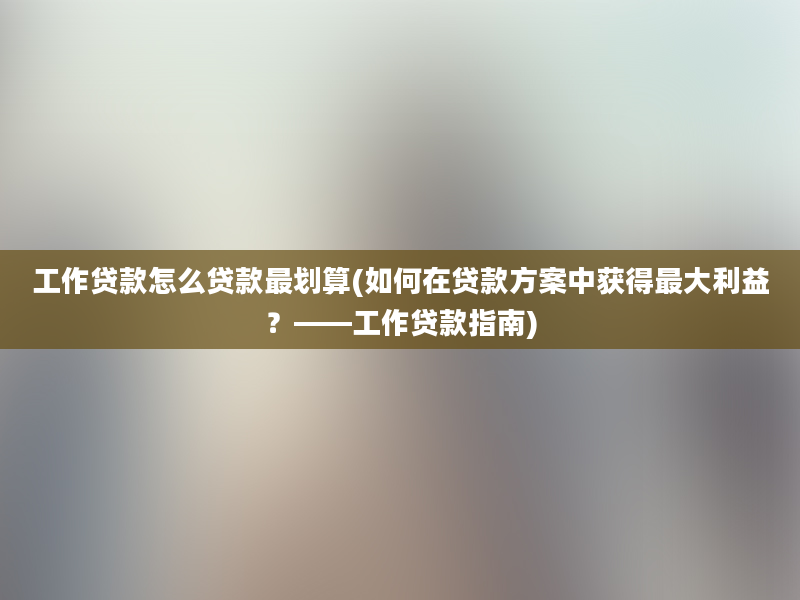 工作贷款怎么贷款最划算(如何在贷款方案中获得最大利益？——工作贷款指南)