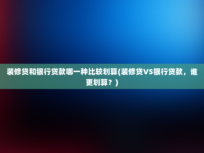 装修贷和银行贷款哪一种比较划算(装修贷VS银行贷款，谁更划算？)