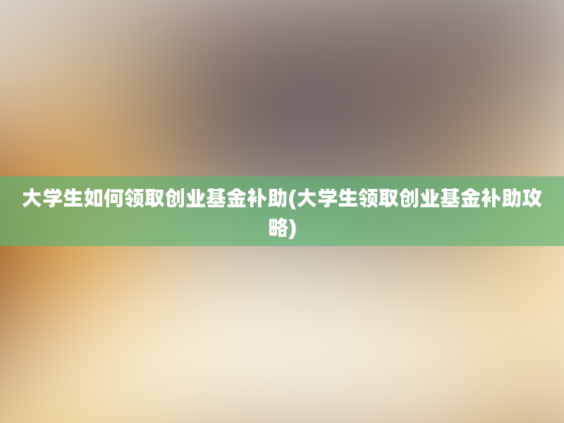 大学生如何领取创业基金补助(大学生领取创业基金补助攻略)