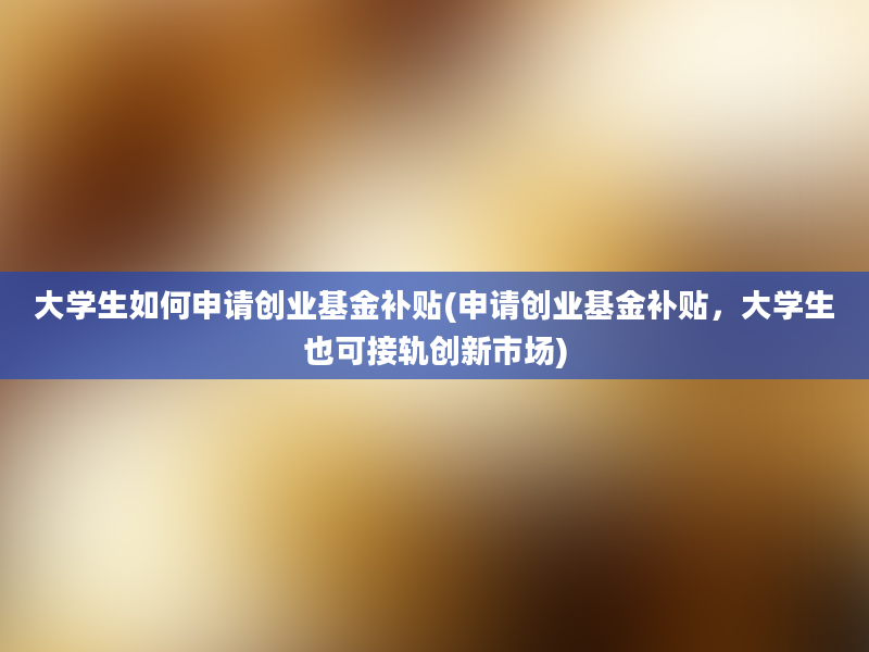 大学生如何申请创业基金补贴(申请创业基金补贴，大学生也可接轨创新市场)