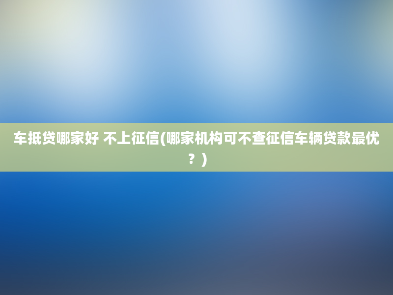 车抵贷哪家好 不上征信(哪家机构可不查征信车辆贷款最优？)