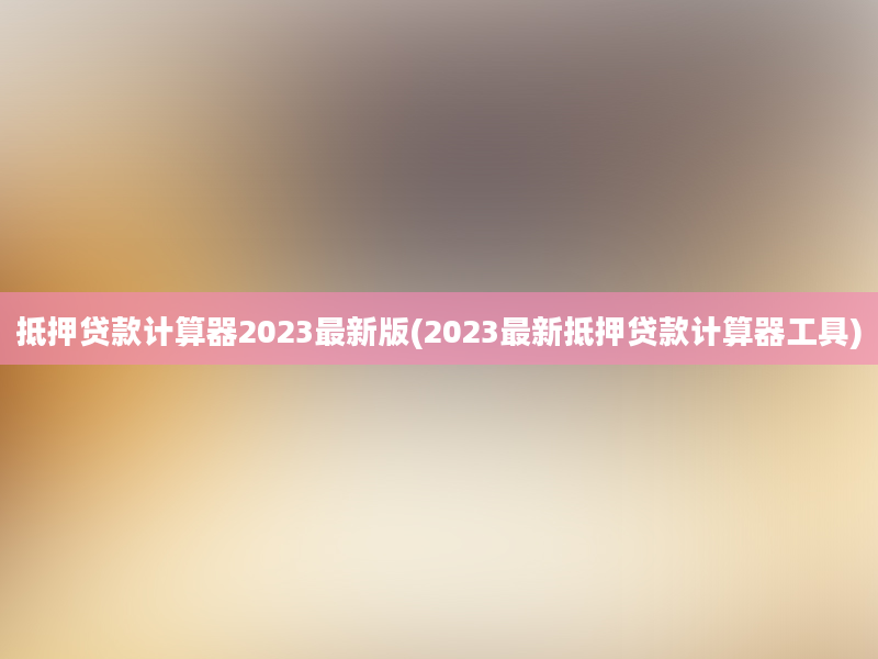 抵押贷款计算器2023最新版(2023最新抵押贷款计算器工具)