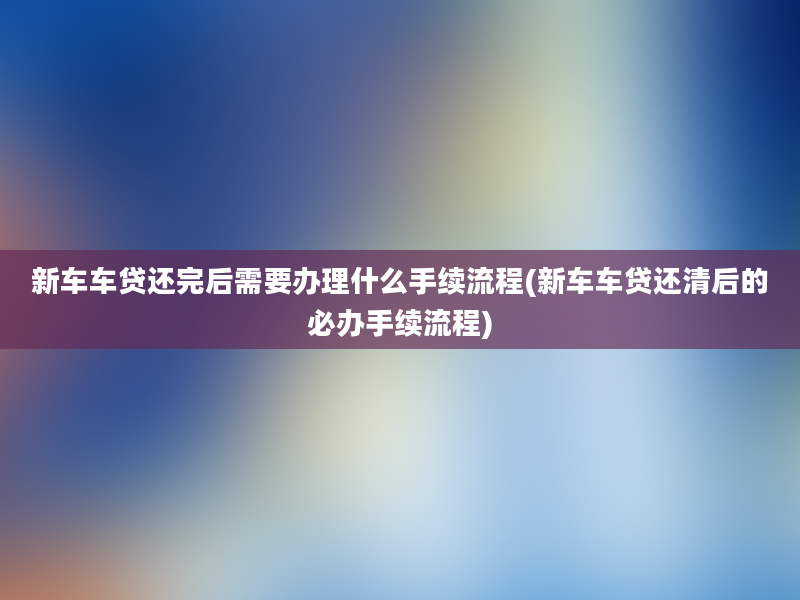 新车车贷还完后需要办理什么手续流程(新车车贷还清后的必办手续流程)