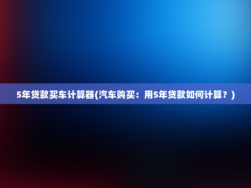 5年贷款买车计算器(汽车购买：用5年贷款如何计算？)