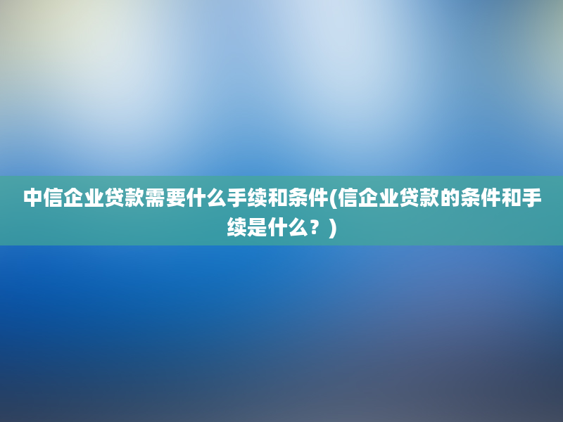 中信企业贷款需要什么手续和条件(信企业贷款的条件和手续是什么？)