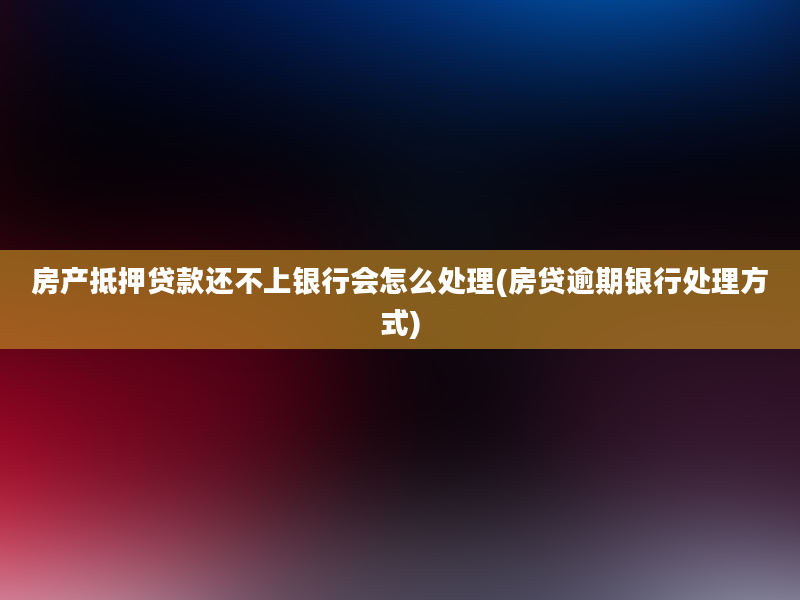 房产抵押贷款还不上银行会怎么处理(房贷逾期银行处理方式)