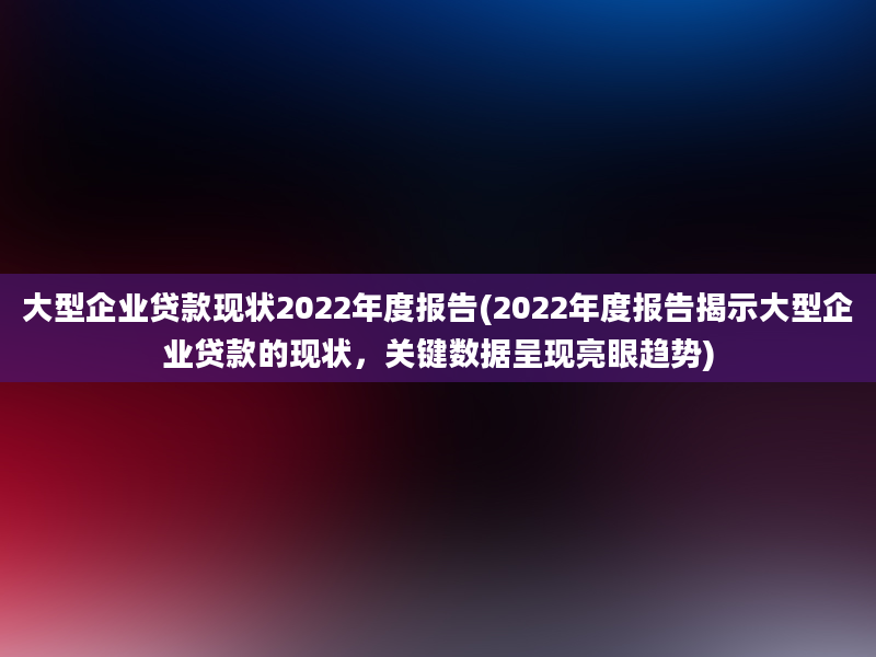 大型企业贷款现状2022年度报告(2022年度报告揭示大型企业贷款的现状，关键数据呈现亮眼趋势)