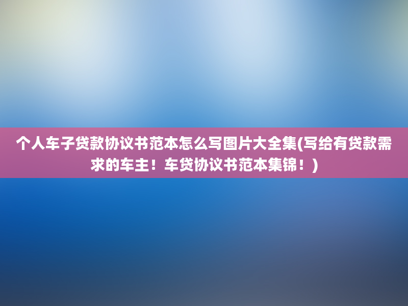 个人车子贷款协议书范本怎么写图片大全集(写给有贷款需求的车主！车贷协议书范本集锦！)