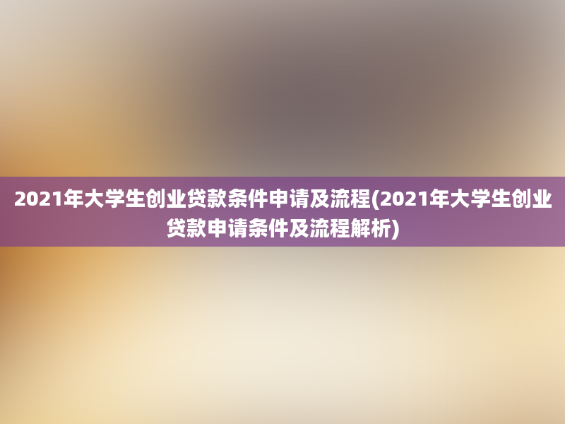 2021年大学生创业贷款条件申请及流程(2021年大学生创业贷款申请条件及流程解析)