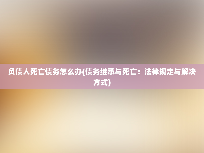 负债人死亡债务怎么办(债务继承与死亡：法律规定与解决方式)