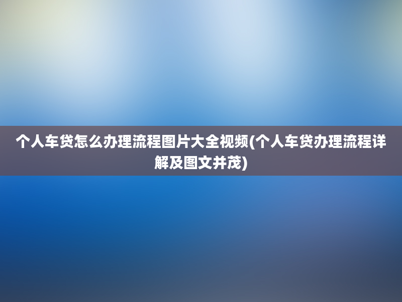 个人车贷怎么办理流程图片大全视频(个人车贷办理流程详解及图文并茂)