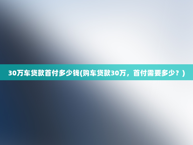 30万车贷款首付多少钱(购车贷款30万，首付需要多少？)