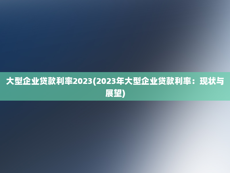 大型企业贷款利率2023(2023年大型企业贷款利率：现状与展望)