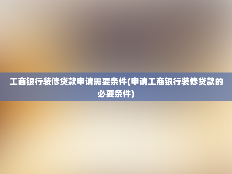 工商银行装修贷款申请需要条件(申请工商银行装修贷款的必要条件)