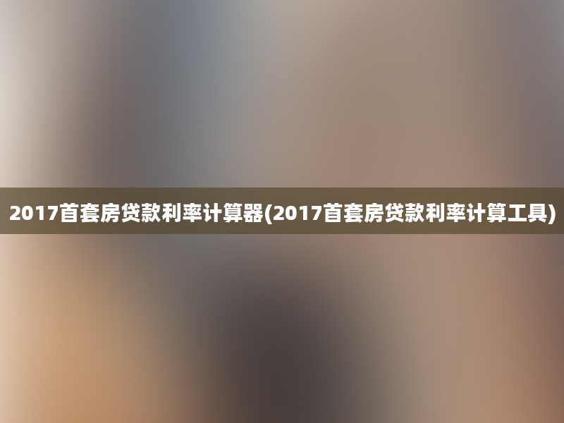 2017首套房贷款利率计算器(2017首套房贷款利率计算工具)