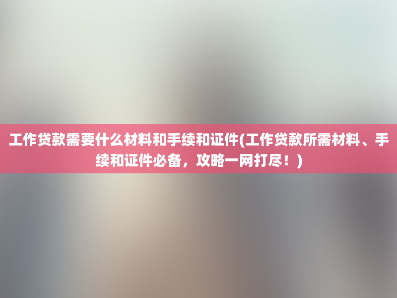 工作贷款需要什么材料和手续和证件(工作贷款所需材料、手续和证件必备，攻略一网打尽！)