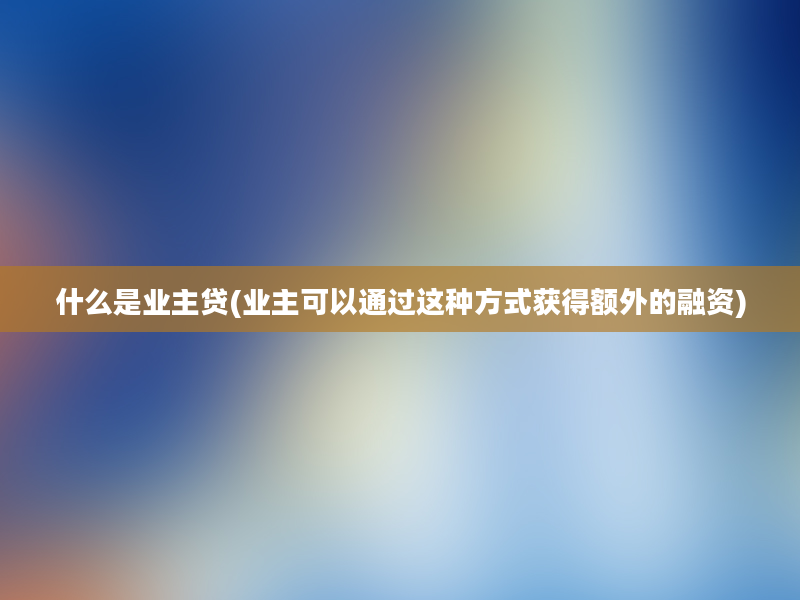 什么是业主贷(业主可以通过这种方式获得额外的融资)