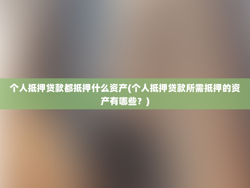 个人抵押贷款都抵押什么资产(个人抵押贷款所需抵押的资产有哪些？)