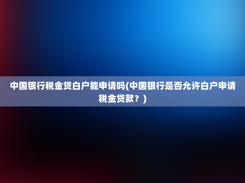 中国银行税金贷白户能申请吗(中国银行是否允许白户申请税金贷款？)