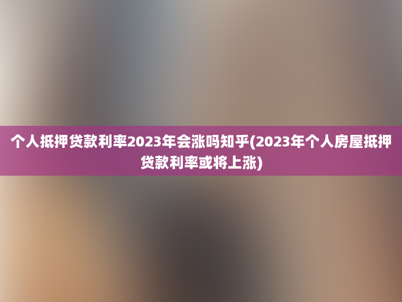 个人抵押贷款利率2023年会涨吗知乎(2023年个人房屋抵押贷款利率或将上涨)