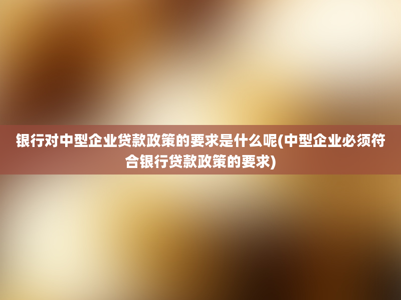 银行对中型企业贷款政策的要求是什么呢(中型企业必须符合银行贷款政策的要求)