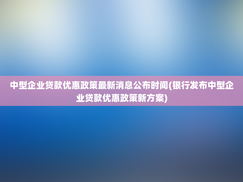 中型企业贷款优惠政策最新消息公布时间(银行发布中型企业贷款优惠政策新方案)