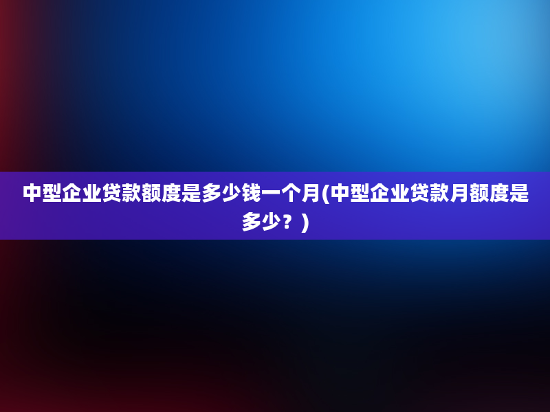 中型企业贷款额度是多少钱一个月(中型企业贷款月额度是多少？)