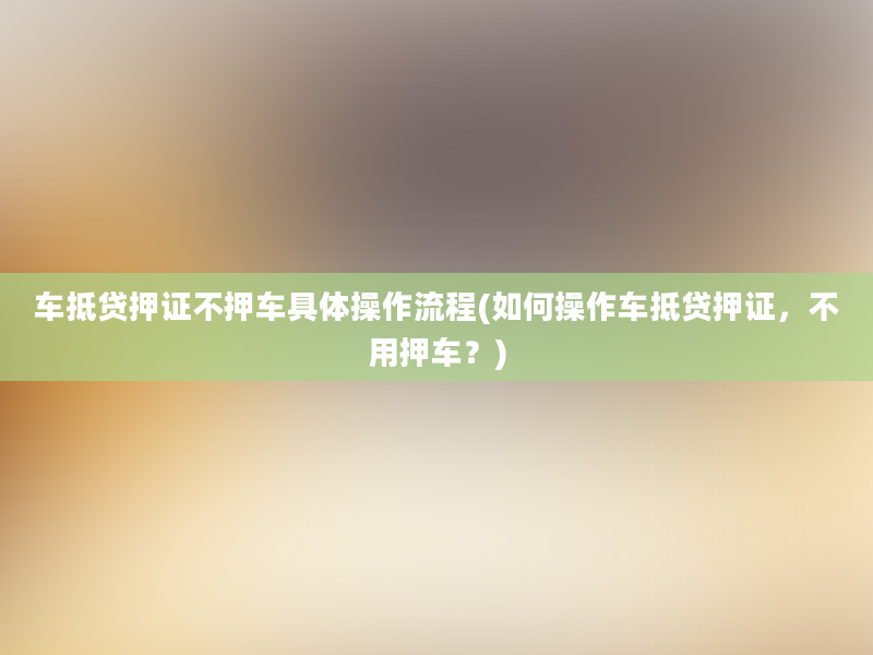 车抵贷押证不押车具体操作流程(如何操作车抵贷押证，不用押车？)