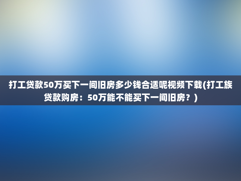 打工贷款50万买下一间旧房多少钱合适呢视频下载(打工族贷款购房：50万能不能买下一间旧房？)