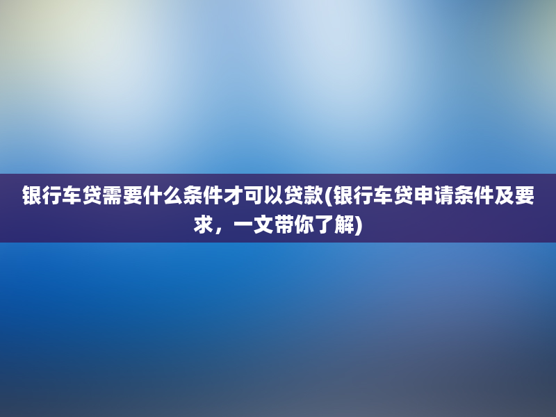 银行车贷需要什么条件才可以贷款(银行车贷申请条件及要求，一文带你了解)