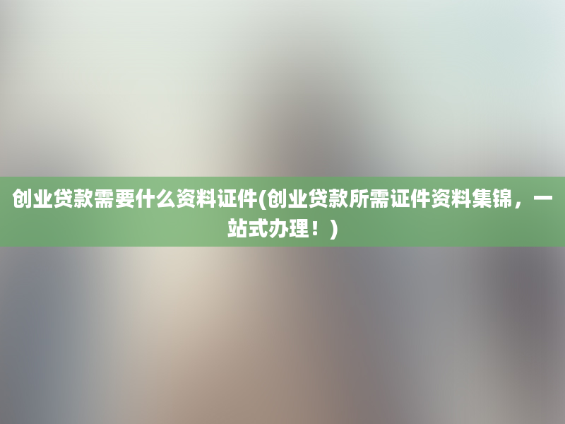 创业贷款需要什么资料证件(创业贷款所需证件资料集锦，一站式办理！)