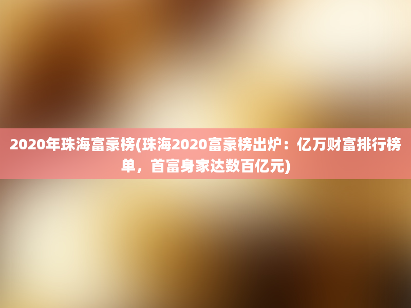 2020年珠海富豪榜(珠海2020富豪榜出炉：亿万财富排行榜单，首富身家达数百亿元)