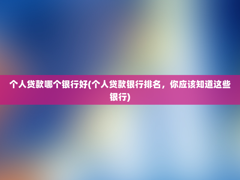 个人贷款哪个银行好(个人贷款银行排名，你应该知道这些银行)