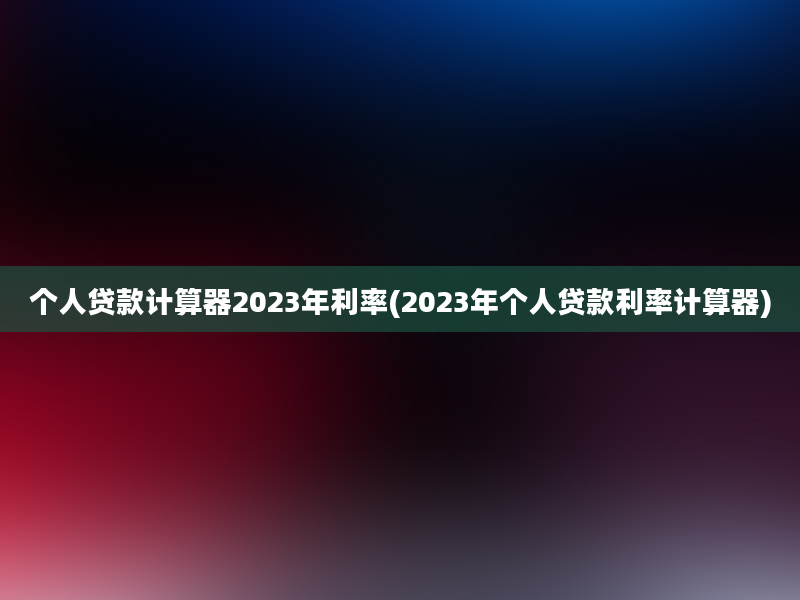 个人贷款计算器2023年利率(2023年个人贷款利率计算器)