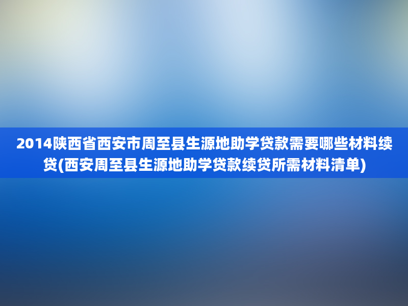 2014陕西省西安市周至县生源地助学贷款需要哪些材料续贷(西安周至县生源地助学贷款续贷所需材料清单)