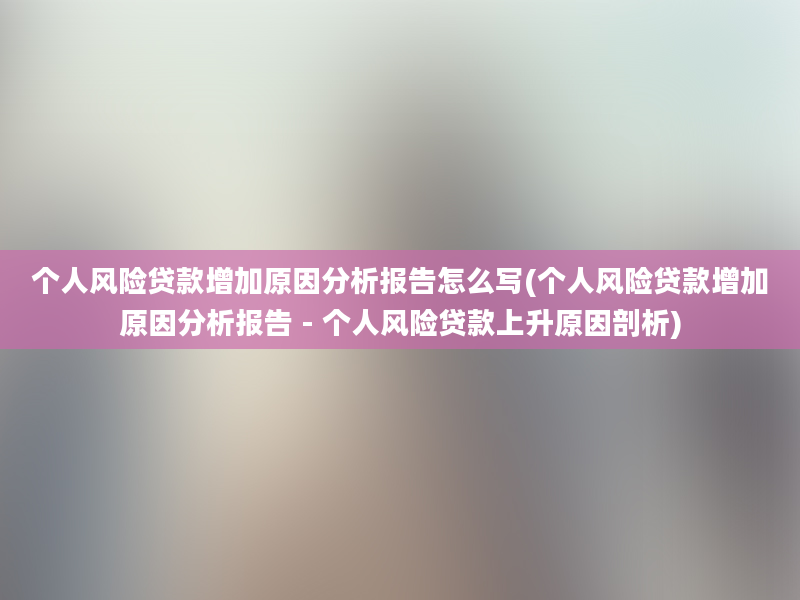 个人风险贷款增加原因分析报告怎么写(个人风险贷款增加原因分析报告 - 个人风险贷款上升原因剖析)