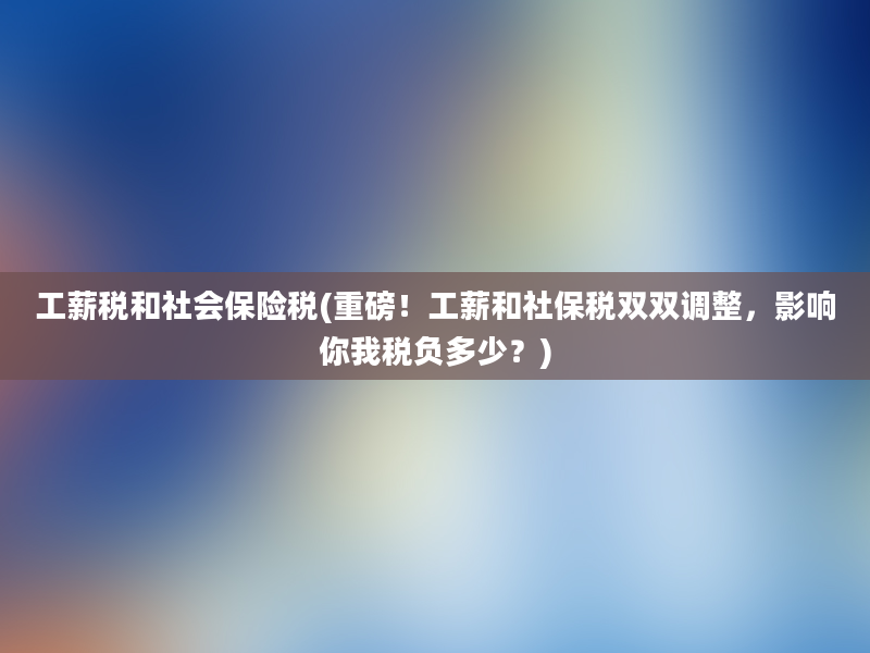 工薪税和社会保险税(重磅！工薪和社保税双双调整，影响你我税负多少？)