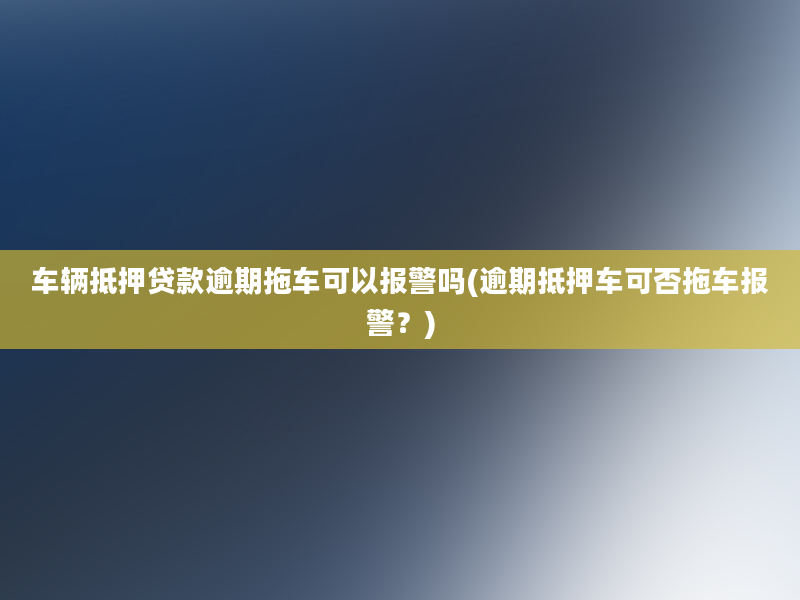 车辆抵押贷款逾期拖车可以报警吗(逾期抵押车可否拖车报警？)