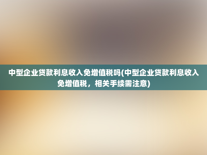 中型企业贷款利息收入免增值税吗(中型企业贷款利息收入免增值税，相关手续需注意)