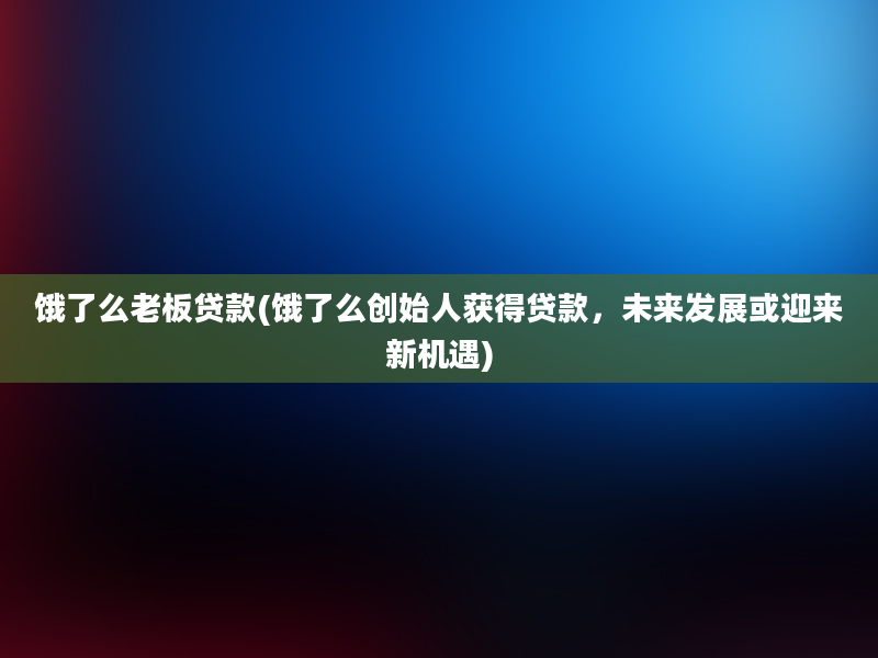 饿了么老板贷款(饿了么创始人获得贷款，未来发展或迎来新机遇)