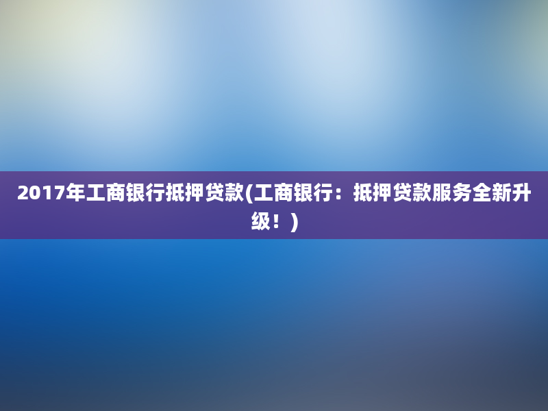 2017年工商银行抵押贷款(工商银行：抵押贷款服务全新升级！)