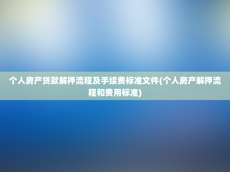 个人房产贷款解押流程及手续费标准文件(个人房产解押流程和费用标准)