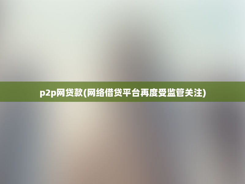 p2p网贷款(网络借贷平台再度受监管关注)