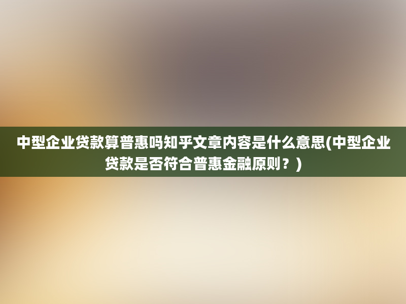 中型企业贷款算普惠吗知乎文章内容是什么意思(中型企业贷款是否符合普惠金融原则？)