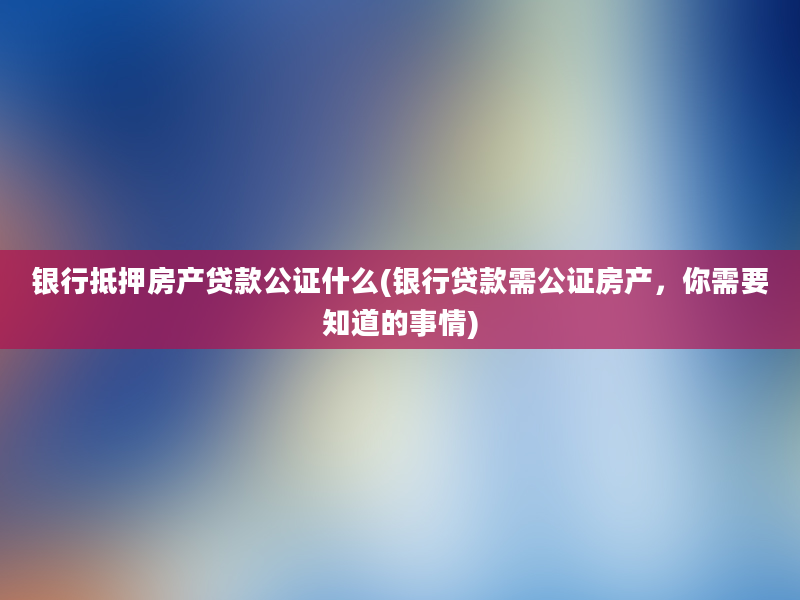 银行抵押房产贷款公证什么(银行贷款需公证房产，你需要知道的事情)